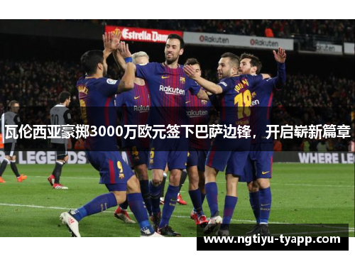 瓦伦西亚豪掷3000万欧元签下巴萨边锋，开启崭新篇章