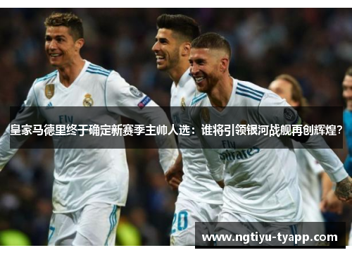 皇家马德里终于确定新赛季主帅人选：谁将引领银河战舰再创辉煌？