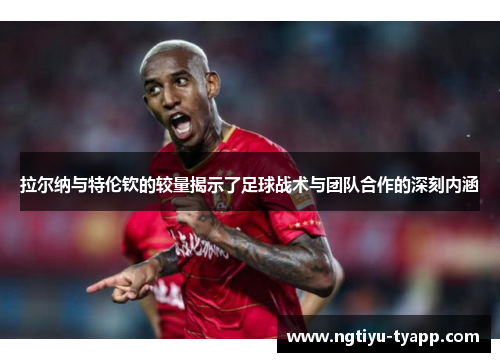 拉尔纳与特伦钦的较量揭示了足球战术与团队合作的深刻内涵